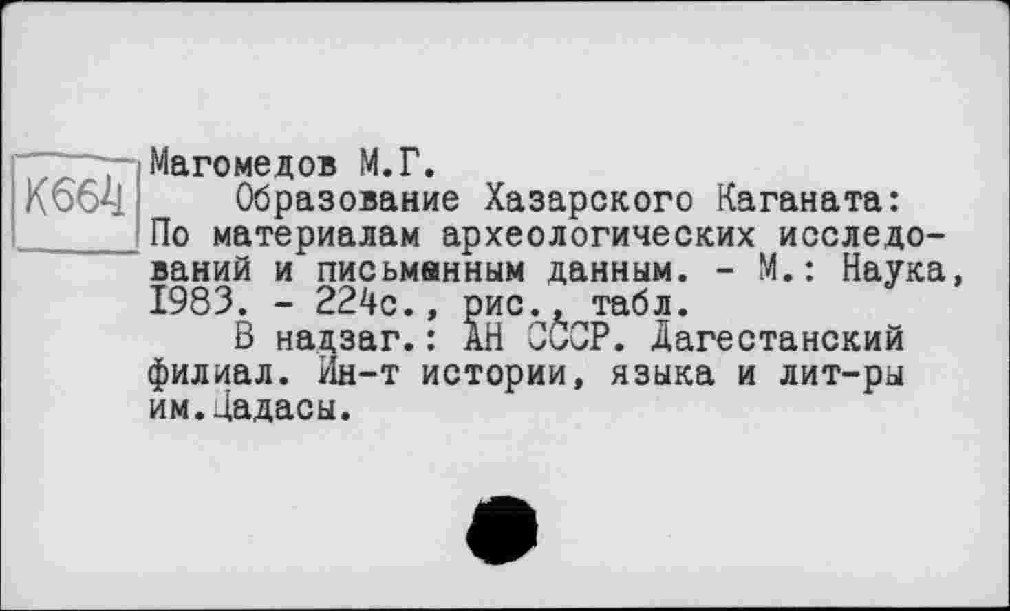 ﻿Магомедов М.Г.
К 664	Образование Хазарского Каганата:
По материалам археологических исследований и письменным данным. - М. : Наука, 1983. - 224с., рис., табл.
В надзаг.: АН СССР. Дагестанский филиал. Ин-т истории, языка и лит-ры им.Цадасы.